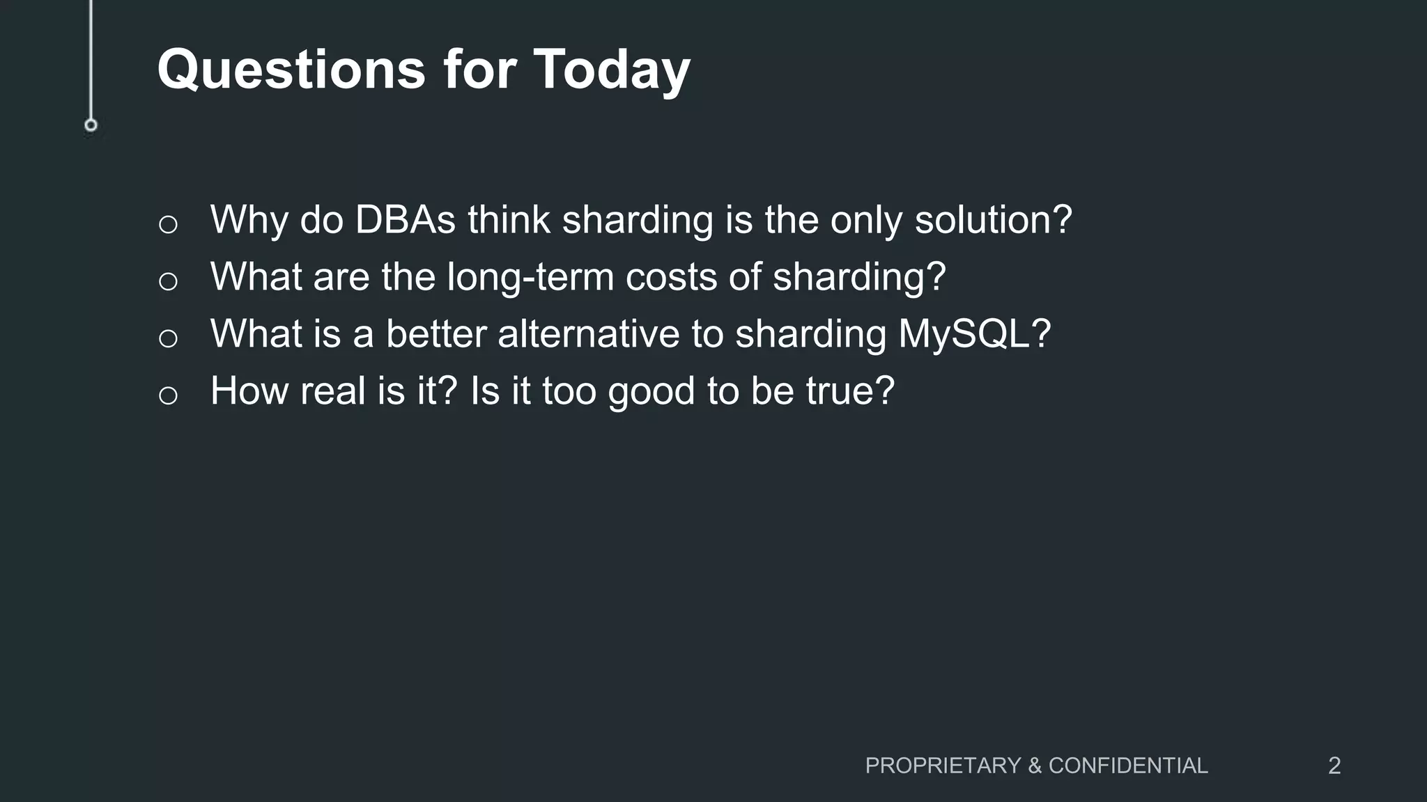 Questions for Today o Why do DBAs think sharding is the only solution? o What are the long-term costs of sharding? o What is a better alternative to sharding MySQL? o How real is it? Is it too good to be true? PROPRIETARY & CONFIDENTIAL 2 