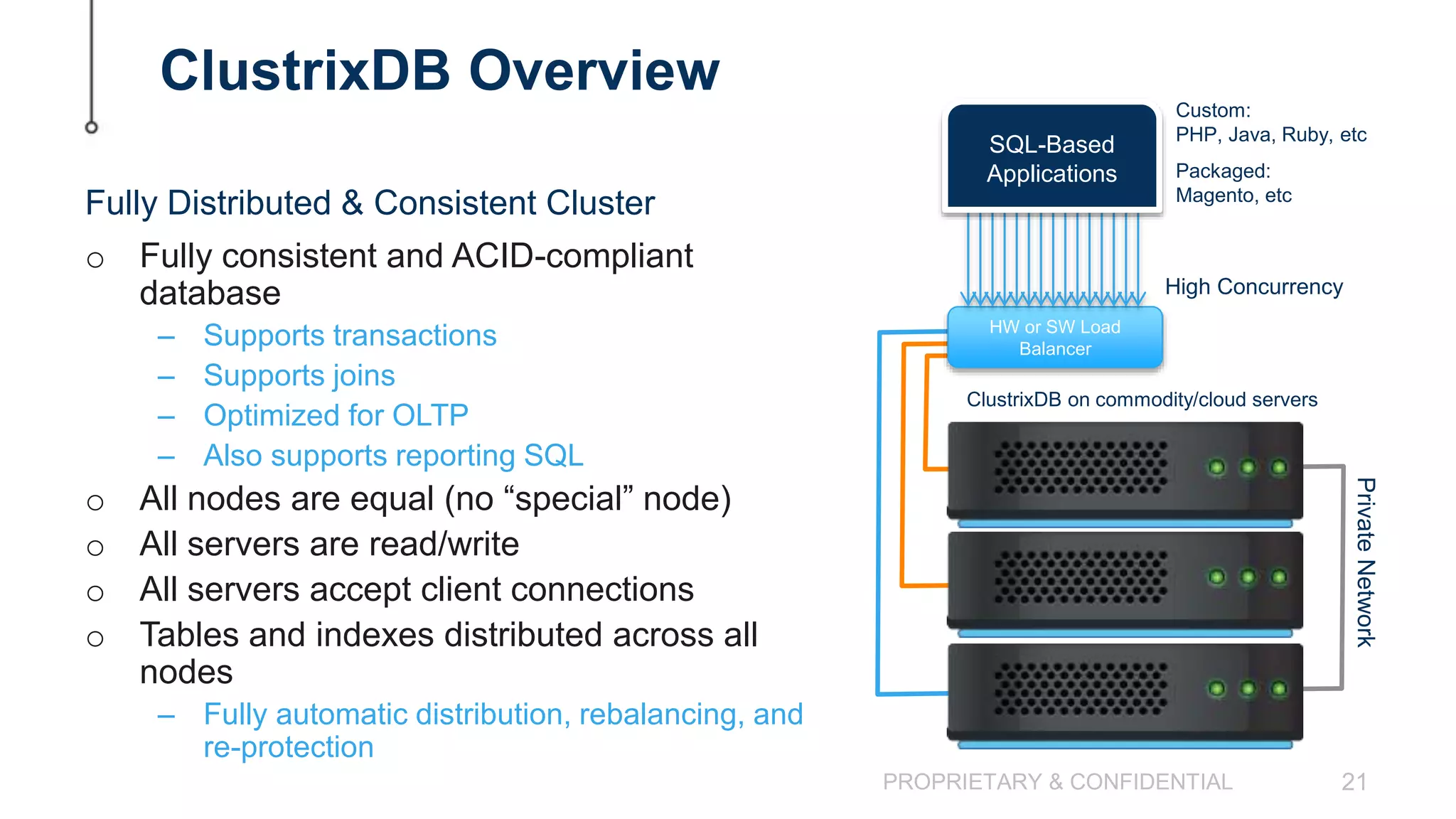 PROPRIETARY & CONFIDENTIAL 21 ClustrixDB Overview o Fully consistent and ACID-compliant database – Supports transactions – Supports joins – Optimized for OLTP – Also supports reporting SQL o All nodes are equal (no “special” node) o All servers are read/write o All servers accept client connections o Tables and indexes distributed across all nodes – Fully automatic distribution, rebalancing, and re-protection Fully Distributed & Consistent Cluster PrivateNetwork ClustrixDB on commodity/cloud servers HW or SW Load Balancer High Concurrency Custom: PHP, Java, Ruby, etc Packaged: Magento, etc SQL-Based Applications 