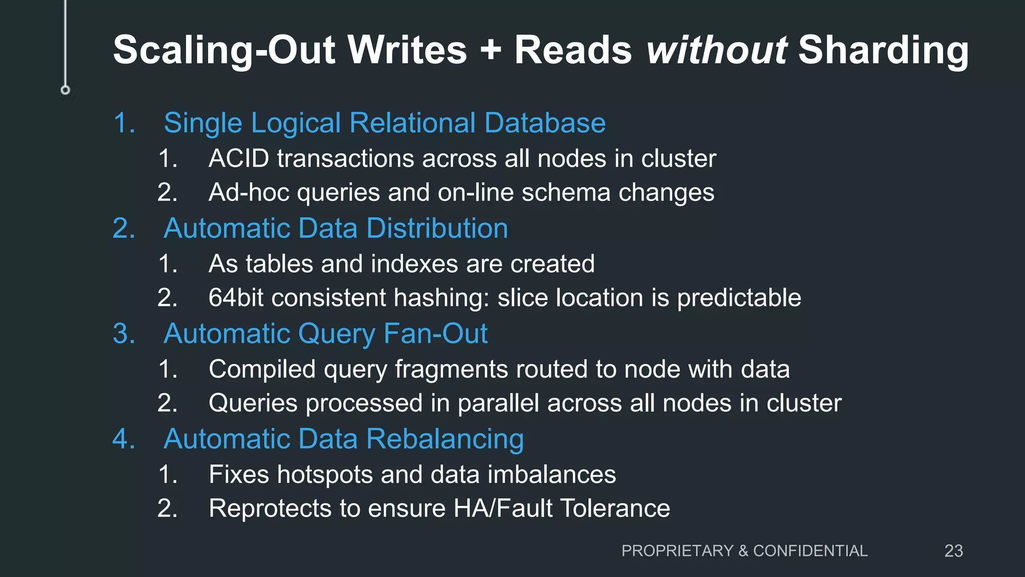 Scaling-Out Writes + Reads without Sharding 1. Single Logical Relational Database 1. ACID transactions across all nodes in cluster 2. Ad-hoc queries and on-line schema changes 2. Automatic Data Distribution 1. As tables and indexes are created 2. 64bit consistent hashing: slice location is predictable 3. Automatic Query Fan-Out 1. Compiled query fragments routed to node with data 2. Queries processed in parallel across all nodes in cluster 4. Automatic Data Rebalancing 1. Fixes hotspots and data imbalances 2. Reprotects to ensure HA/Fault Tolerance PROPRIETARY & CONFIDENTIAL 23 