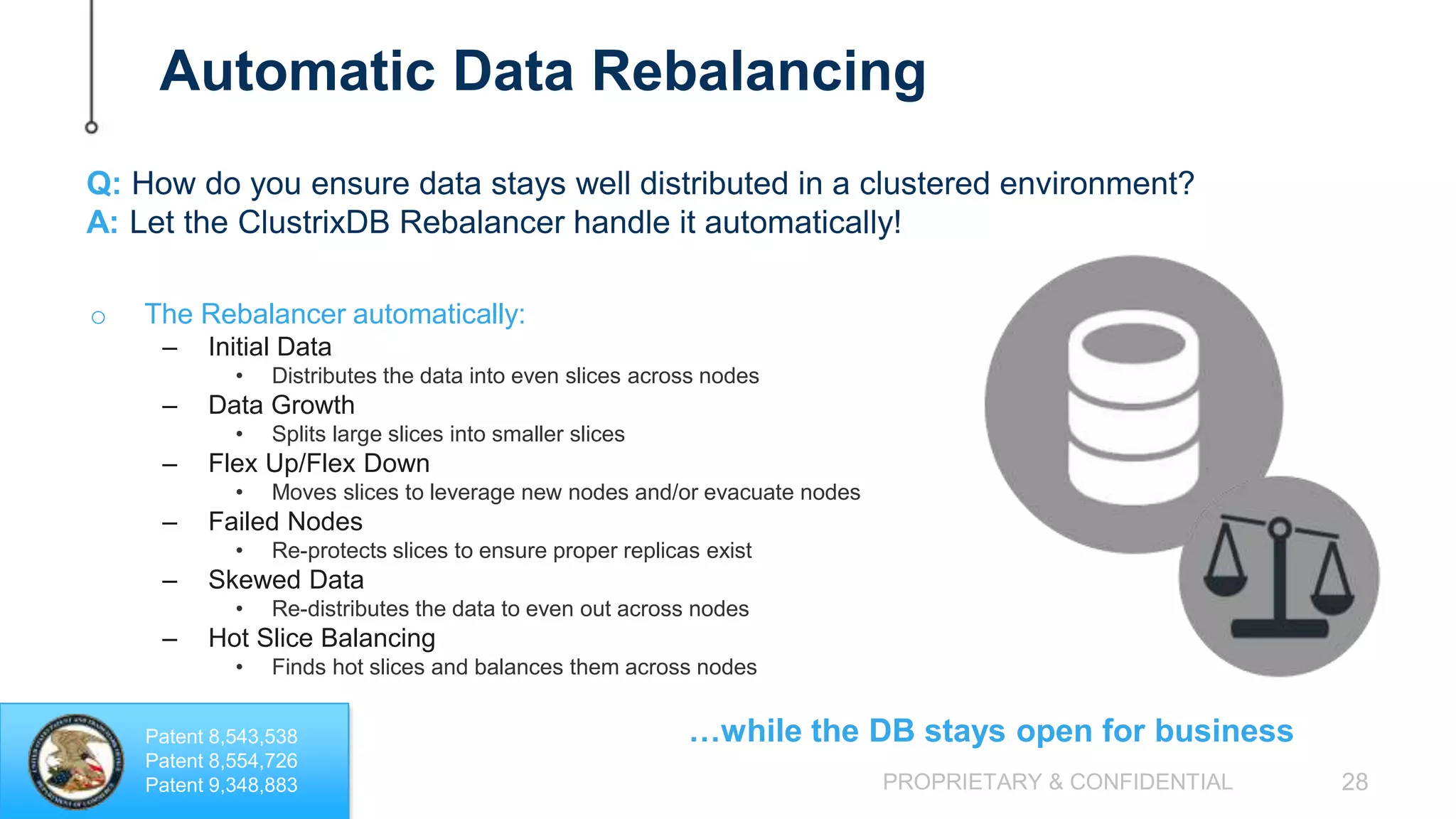 PROPRIETARY & CONFIDENTIAL 28 Automatic Data Rebalancing o The Rebalancer automatically: – Initial Data • Distributes the data into even slices across nodes – Data Growth • Splits large slices into smaller slices – Flex Up/Flex Down • Moves slices to leverage new nodes and/or evacuate nodes – Failed Nodes • Re-protects slices to ensure proper replicas exist – Skewed Data • Re-distributes the data to even out across nodes – Hot Slice Balancing • Finds hot slices and balances them across nodes Q: How do you ensure data stays well distributed in a clustered environment? A: Let the ClustrixDB Rebalancer handle it automatically! …while the DB stays open for businessPatent 8,543,538 Patent 8,554,726 Patent 9,348,883 