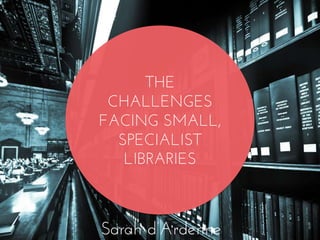 THE
CHALLENGES
FACING SMALL,
SPECIALIST
LIBRARIES
Sarah d’Ardenne
 