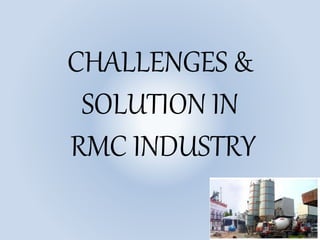 CHALLENGES &
SOLUTION IN
RMC INDUSTRY
 