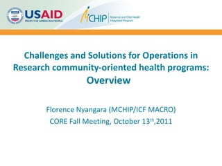 Challenges and Solutions for Operations in Research community-oriented health programs: Overview  Florence Nyangara (MCHIP/ICF MACRO) CORE Fall Meeting, October 13 th ,2011 
