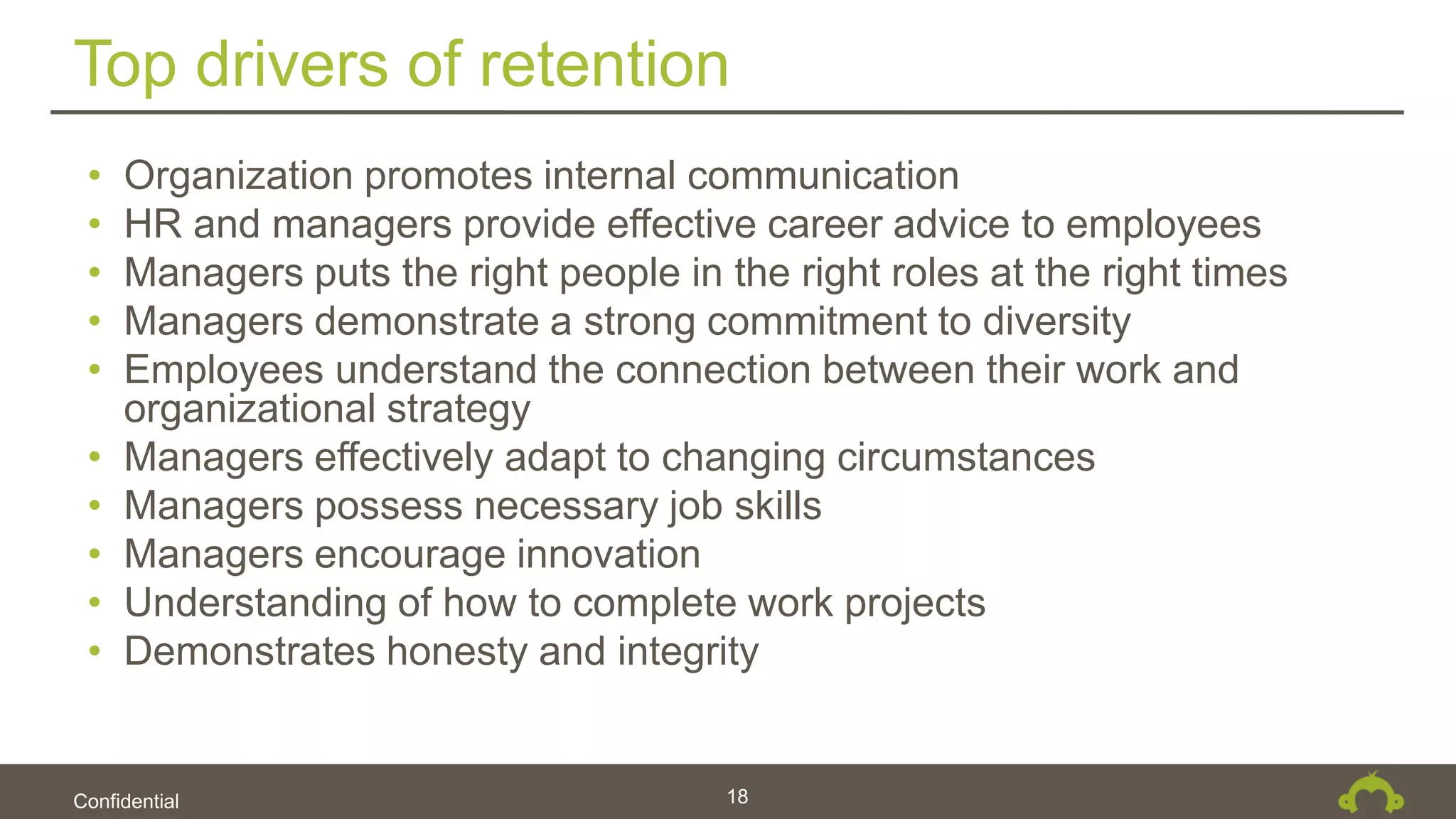Confidential
Top drivers of retention
18
• Organization promotes internal communication
• HR and managers provide effective career advice to employees
• Managers puts the right people in the right roles at the right times
• Managers demonstrate a strong commitment to diversity
• Employees understand the connection between their work and
organizational strategy
• Managers effectively adapt to changing circumstances
• Managers possess necessary job skills
• Managers encourage innovation
• Understanding of how to complete work projects
• Demonstrates honesty and integrity
 