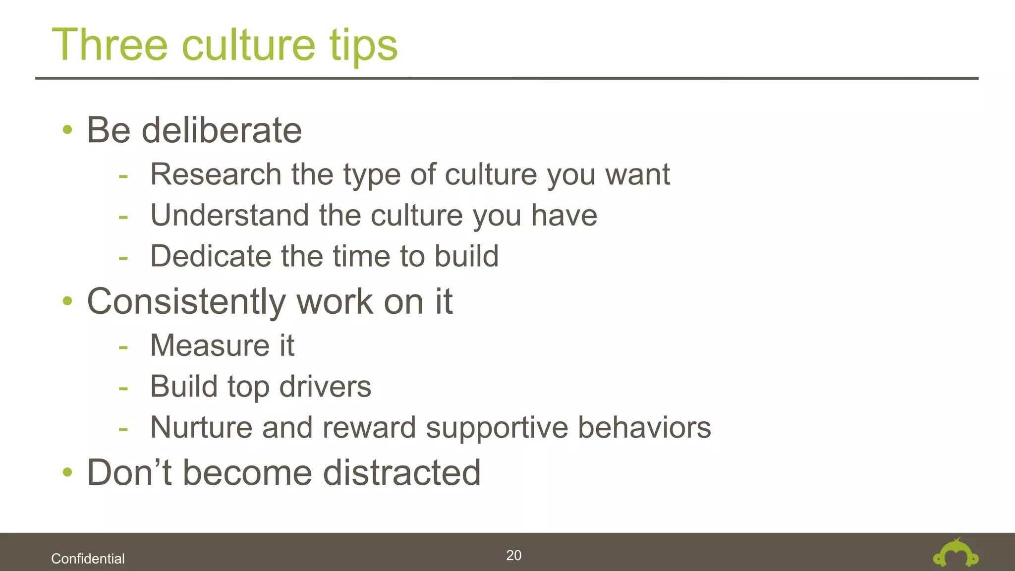 Confidential
Three culture tips
20
• Be deliberate
- Research the type of culture you want
- Understand the culture you have
- Dedicate the time to build
• Consistently work on it
- Measure it
- Build top drivers
- Nurture and reward supportive behaviors
• Don’t become distracted
 