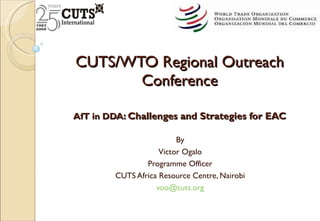 CUTS/WTO Regional Outreach Conference AfT in DDA : Challenges and Strategies for EAC By Victor Ogalo Programme Officer CUTS Africa Resource Centre, Nairobi [email_address]   
