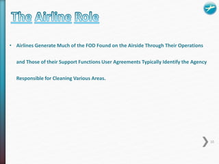 • Airlines Generate Much of the FOD Found on the Airside Through Their Operations 
and Those of their Support Functions User Agreements Typically Identify the Agency 
Responsible for Cleaning Various Areas. 
10 
 