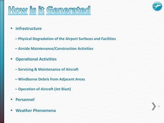  Infrastructure 
– Physical Degradation of the Airport Surfaces and Facilities 
– Airside Maintenance/Construction Activities 
 Operational Activities 
– Servicing & Maintenance of Aircraft 
– Windborne Debris from Adjacent Areas 
– Operation of Aircraft (Jet Blast) 
 Personnel 
 Weather Phenomena 
11 
 