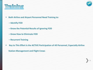  Both Airline and Airport Personnel Need Training to: 
– Identify FOD 
– Know the Potential Results of Ignoring FOD 
– Know How to Eliminate FOD 
– Recurrent Training 
 Key to This Effort Is the ACTIVE Participation of All Personnel, Especially Airline 
Station Management and Flight Crews 
16 
 
