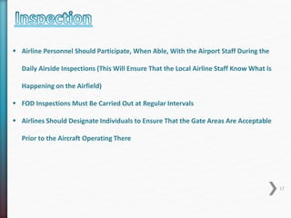  Airline Personnel Should Participate, When Able, With the Airport Staff During the 
Daily Airside Inspections (This Will Ensure That the Local Airline Staff Know What Is 
Happening on the Airfield) 
 FOD Inspections Must Be Carried Out at Regular Intervals 
 Airlines Should Designate Individuals to Ensure That the Gate Areas Are Acceptable 
Prior to the Aircraft Operating There 
17 
 