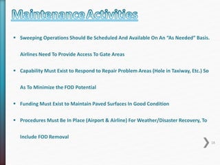  Sweeping Operations Should Be Scheduled And Available On An “As Needed” Basis. 
Airlines Need To Provide Access To Gate Areas 
 Capability Must Exist to Respond to Repair Problem Areas (Hole in Taxiway, Etc.) So 
As To Minimize the FOD Potential 
 Funding Must Exist to Maintain Paved Surfaces In Good Condition 
 Procedures Must Be In Place (Airport & Airline) For Weather/Disaster Recovery, To 
Include FOD Removal 
18 
 