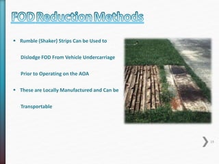  Rumble (Shaker) Strips Can be Used to 
Dislodge FOD From Vehicle Undercarriage 
Prior to Operating on the AOA 
 These are Locally Manufactured and Can be 
Transportable 
19 
 