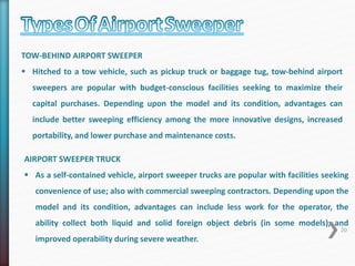 TOW-BEHIND AIRPORT SWEEPER 
 Hitched to a tow vehicle, such as pickup truck or baggage tug, tow-behind airport 
sweepers are popular with budget-conscious facilities seeking to maximize their 
capital purchases. Depending upon the model and its condition, advantages can 
include better sweeping efficiency among the more innovative designs, increased 
portability, and lower purchase and maintenance costs. 
AIRPORT SWEEPER TRUCK 
 As a self-contained vehicle, airport sweeper trucks are popular with facilities seeking 
convenience of use; also with commercial sweeping contractors. Depending upon the 
model and its condition, advantages can include less work for the operator, the 
ability collect both liquid and solid foreign object debris (in some models), and 
20 
improved operability during severe weather. 
 
