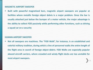 MAGNETIC AIRPORT SWEEPER 
 Built with powerful magnetized bars, magnetic airport sweepers are popular at 
facilities where metallic foreign object debris is a major problem. Since the bar is 
usually attached just below the bumper of a motor vehicle, the major advantage is 
the ability to collect FOD passively while performing other functions, such as driving 
a squad car on a security 
HUMAN AIRPORT SWEEPER 
 Not all sweepers are machines. The “FOD Walk”, for instance, is an established and 
colorful military tradition, during which a line of personnel walks the entire length of 
the flight area in search of foreign object debris. FOD Walks are especially popular 
aboard aircraft carriers, where crowded and windy flight decks are too unstable for 
most airport sweepers. 
21 
 