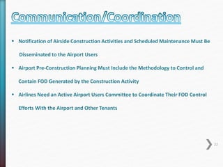  Notification of Airside Construction Activities and Scheduled Maintenance Must Be 
Disseminated to the Airport Users 
 Airport Pre-Construction Planning Must Include the Methodology to Control and 
Contain FOD Generated by the Construction Activity 
 Airlines Need an Active Airport Users Committee to Coordinate Their FOD Control 
Efforts With the Airport and Other Tenants 
22 
 