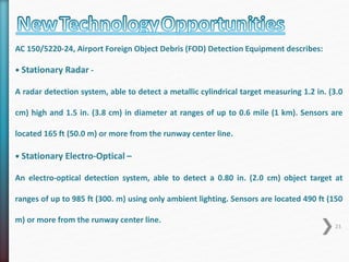 AC 150/5220-24, Airport Foreign Object Debris (FOD) Detection Equipment describes: 
• Stationary Radar - 
A radar detection system, able to detect a metallic cylindrical target measuring 1.2 in. (3.0 
cm) high and 1.5 in. (3.8 cm) in diameter at ranges of up to 0.6 mile (1 km). Sensors are 
located 165 ft (50.0 m) or more from the runway center line. 
• Stationary Electro-Optical – 
An electro-optical detection system, able to detect a 0.80 in. (2.0 cm) object target at 
ranges of up to 985 ft (300. m) using only ambient lighting. Sensors are located 490 ft (150 
m) or more from the runway center line. 
23 
 