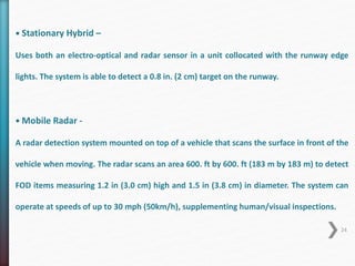 • Stationary Hybrid – 
Uses both an electro-optical and radar sensor in a unit collocated with the runway edge 
lights. The system is able to detect a 0.8 in. (2 cm) target on the runway. 
• Mobile Radar - 
A radar detection system mounted on top of a vehicle that scans the surface in front of the 
vehicle when moving. The radar scans an area 600. ft by 600. ft (183 m by 183 m) to detect 
FOD items measuring 1.2 in (3.0 cm) high and 1.5 in (3.8 cm) in diameter. The system can 
operate at speeds of up to 30 mph (50km/h), supplementing human/visual inspections. 
24 
 