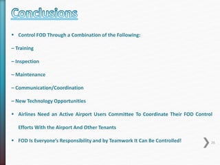 26 
 Control FOD Through a Combination of the Following: 
– Training 
– Inspection 
– Maintenance 
– Communication/Coordination 
– New Technology Opportunities 
 Airlines Need an Active Airport Users Committee To Coordinate Their FOD Control 
Efforts With the Airport And Other Tenants 
 FOD Is Everyone’s Responsibility and by Teamwork It Can Be Controlled! 
 