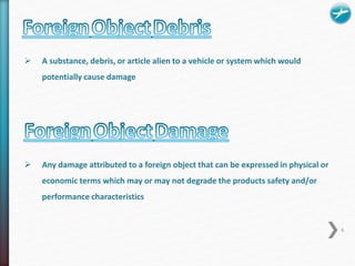 A substance, debris, or article alien to a vehicle or system which would 
potentially cause damage 
 Any damage attributed to a foreign object that can be expressed in physical or 
economic terms which may or may not degrade the products safety and/or 
performance characteristics 
4 
 