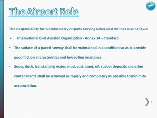 The Responsibility for Cleanliness by Airports Serving Scheduled Airlines is as Follows: 
 International Civil Aviation Organization - Annex 14 – Standard 
• The surface of a paved runway shall be maintained in a condition so as to provide 
good friction characteristics and low rolling resistance. 
• Snow, slush, ice, standing water, mud, dust, sand, oil, rubber deposits and other 
contaminants shall be removed as rapidly and completely as possible to minimize 
accumulation. 
8 
 