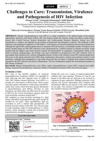 Int. J. Life. Sci. Scienti. Res. January 2018
Copyright © 2015-2018| IJLSSR by Society for Scientific Research is under a CC BY-NC 4.0 International License Page 1614
Challenges to Cure: Transmission, Virulence
and Pathogenesis of HIV Infection
Poonam Verma1
*, Gnanendra Shanmugam2
, Sudha Bansode3
1
Research Scholar, IFTM University, Moradabad, India
2
Post Doctoral Fellow, Department of Biotechnology, Yeungnam University, South Korea
3
Visiting Professor, Department of Biology, University of California, USA
*
Address for Correspondence: Poonam Verma, Research Scholar, IFTM University, Moradabad, India
Received: 21 Oct 2017/Revised: 24 Nov 2017/Accepted: 27 Dec 2017
ABSTRACT- Human immunodeficiency virus (HIV) is a major contributor to the global burden of the disease,
opportunistic infections, and tumors follow. HIV also directly attacks the immune system and affects certain body’s
system (like Central Nervous System, Respiratory and Cardiovascular Systems, Digestive System etc). HIV
transmission is complex and depends on the number of behavioral and biological co-factors. The hallmark of HIV
infection is the progressive depletion of CD4 helper T cells because of reduced production and increased destruction.
Although the typical HIV infected patient shows a sustained CD4 cell increase, a remarkable number of subjects never
achieve normal ranges of CD4. HIV infection is also characterized by a marked increase in immune activation, which
includes both the adaptive and innate immune systems and abnormalities in coagulation. Extraordinary efforts in the
fields of clinical, pharmacology, and biology care have contributed to progressively turn HIV infection from an
unavoidably fatal condition into a chronic manageable disease, at least in the countries where HIV infected people have
full access to the potent anti-retroviral (ARV) drug combinations that permit a marked and sustained control of viral
replication. Although their pathogenesis is still under discussed, they are likely to originate from immune dysfunction
associated with HIV infection and chronic inflammation. The last consideration regards the dis-homogenous pattern of
HIV disease worldwide.
Key-words- Human immunodeficiency virus (HIV), simian immunodeficiency viruses (SIV), Antiretroviral (ARV)
therapy, Acquired immunodeficiency syndrome (AIDS), Cell mediated immunity (CMI), Anti-retroviral agents
INTRODUCTION
HIV virus is the harmful mediator of Acquired
Immunodeficiency Syndrome (AIDS), was identified in
1983 following the first reported cases of AIDS in
1981-1982. Human immune deficiency virus (HIV) is a
member of a class known as Retroviruses. These viruses
store their genetic information as ribonucleic acid (RNA),
unlike most viruses which store their genetic information
as deoxyribonucleic acid (DNA). Previous to viral
replication can obtain place, the RNA must be converted
to DNA by the reverse transcription enzyme, hence the
Latin term Retro, meaning 'turning back' [1]
.
HIV comprises an outer envelope consisting of a lipid
bilayer with spikes of glycoproteins (gp), gp41 and gp120
encoded by env gene. These glycoproteins (gp) are
associated in such a manner that glycoproteins 120
protrude from the surface of the HIV virus. The envelope
is inside membrane made of nucleocapsid (p 17, matrix
protein), which surrounds a central core of protein, p24
(capsid protein) encoded by gag gene.
Access this article online
Quick Response Code Website:
www.ijlssr.com
DOI: 10.21276/ijlssr.2018.4.1.18
Within this core, are 2 copies of single-stranded RNA
(ssRNA) (the virus genome). Proteins, p7 and p9, are
bound to the RNA and are believed to be involved in
regulation of gene expression. Multiple molecules of the
enzyme, like reverse transcriptase (RT), integrase (IN)
and protease (PR) are also present in the center encoded
by pol gene. This enzyme is responsible for converting
the viral RNA into pro-viral DNA [1]
.
Fig. 1: Structure of the Human immunodeficiency
virus (HIV)
Source:https://www.philpoteducation.com/pluginfile.php/1205/mod_book/c
hapter/2867/6.2.3b.jpg
REVIEW ARTICLE
 