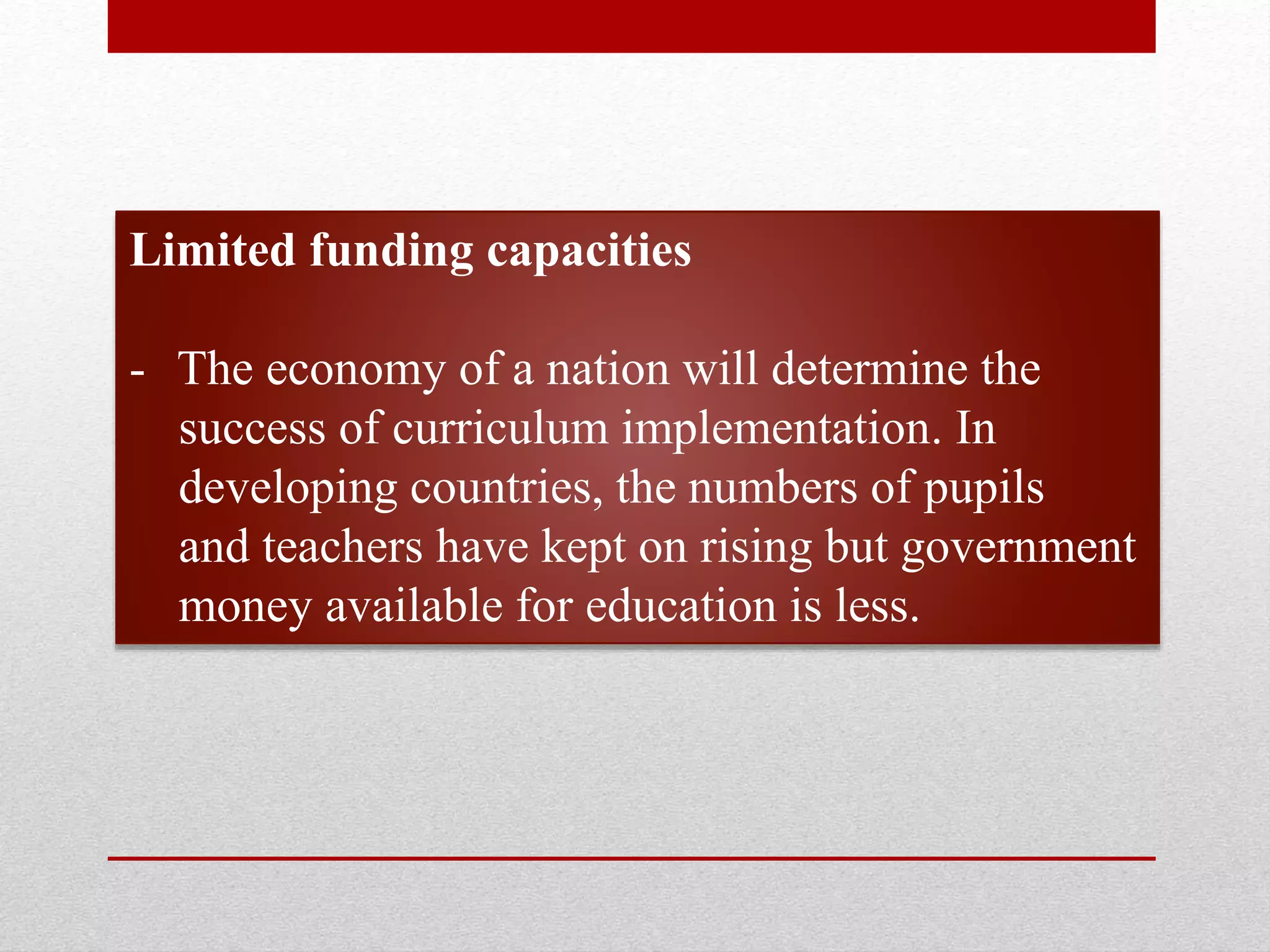Limited funding capacities
- The economy of a nation will determine the
success of curriculum implementation. In
developing countries, the numbers of pupils
and teachers have kept on rising but government
money available for education is less.