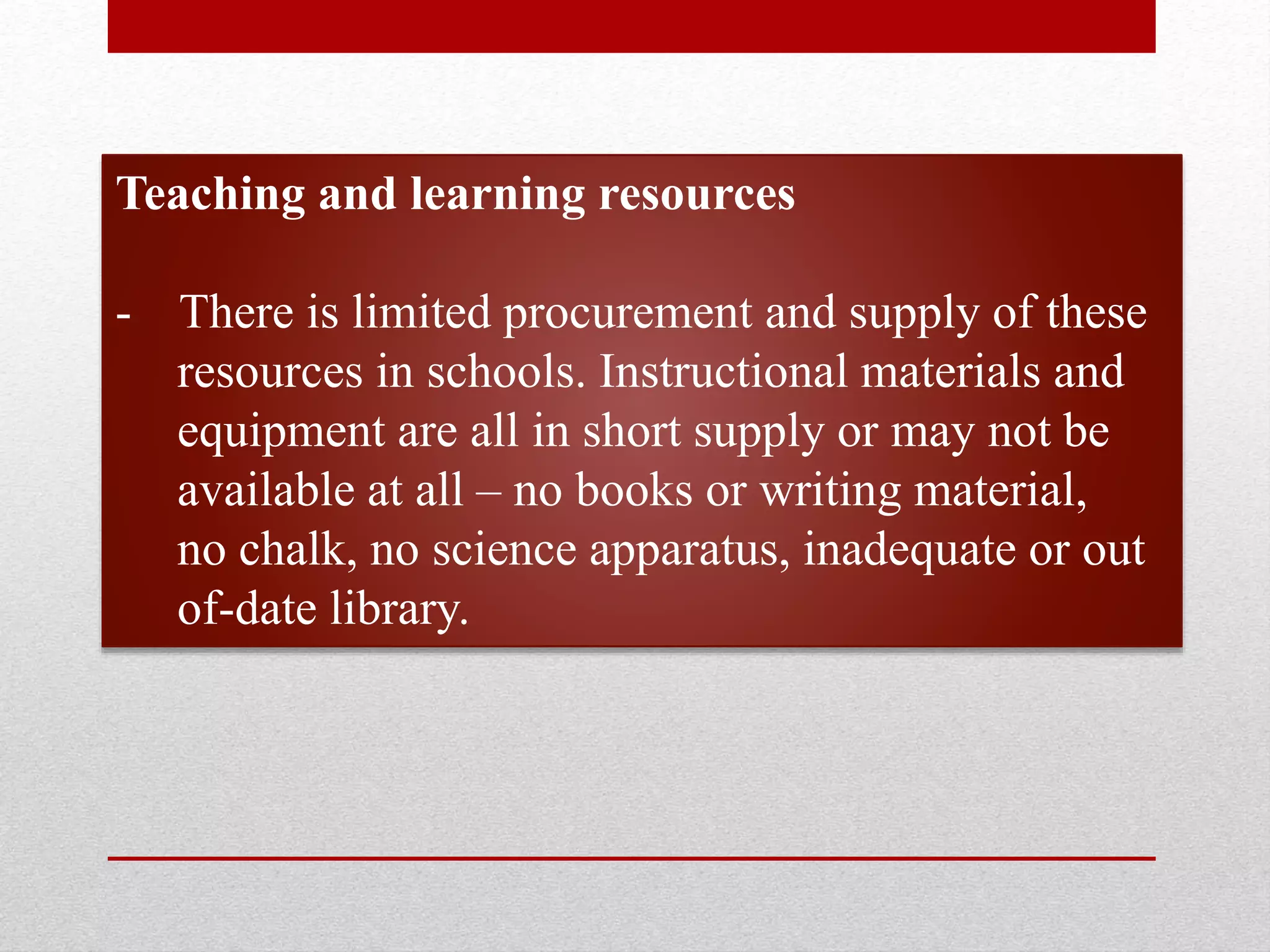 Teaching and learning resources
- There is limited procurement and supply of these
resources in schools. Instructional materials and
equipment are all in short supply or may not be
available at all – no books or writing material,
no chalk, no science apparatus, inadequate or out
of-date library.