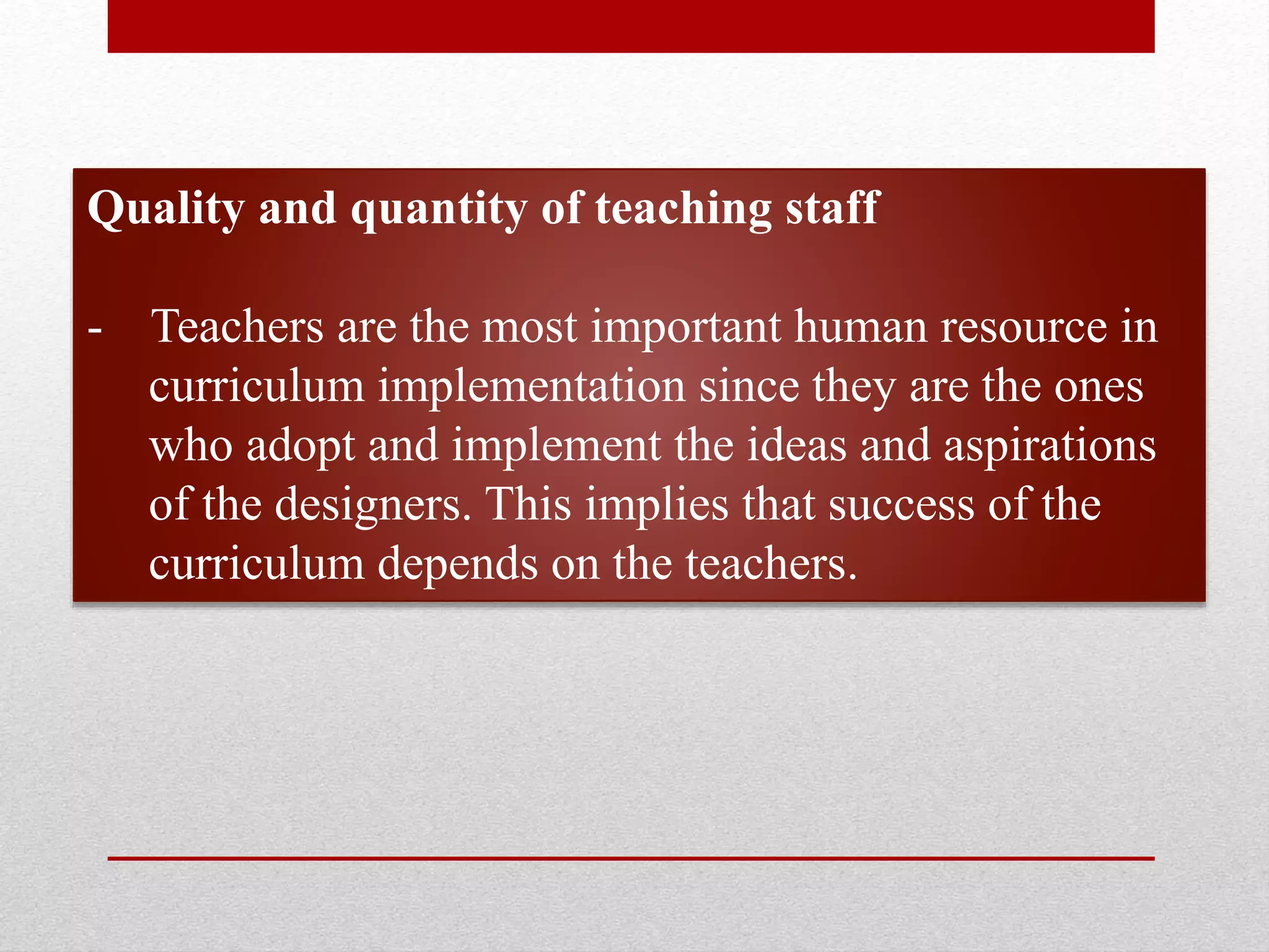 Quality and quantity of teaching staff
- Teachers are the most important human resource in
curriculum implementation since they are the ones
who adopt and implement the ideas and aspirations
of the designers. This implies that success of the
curriculum depends on the teachers.