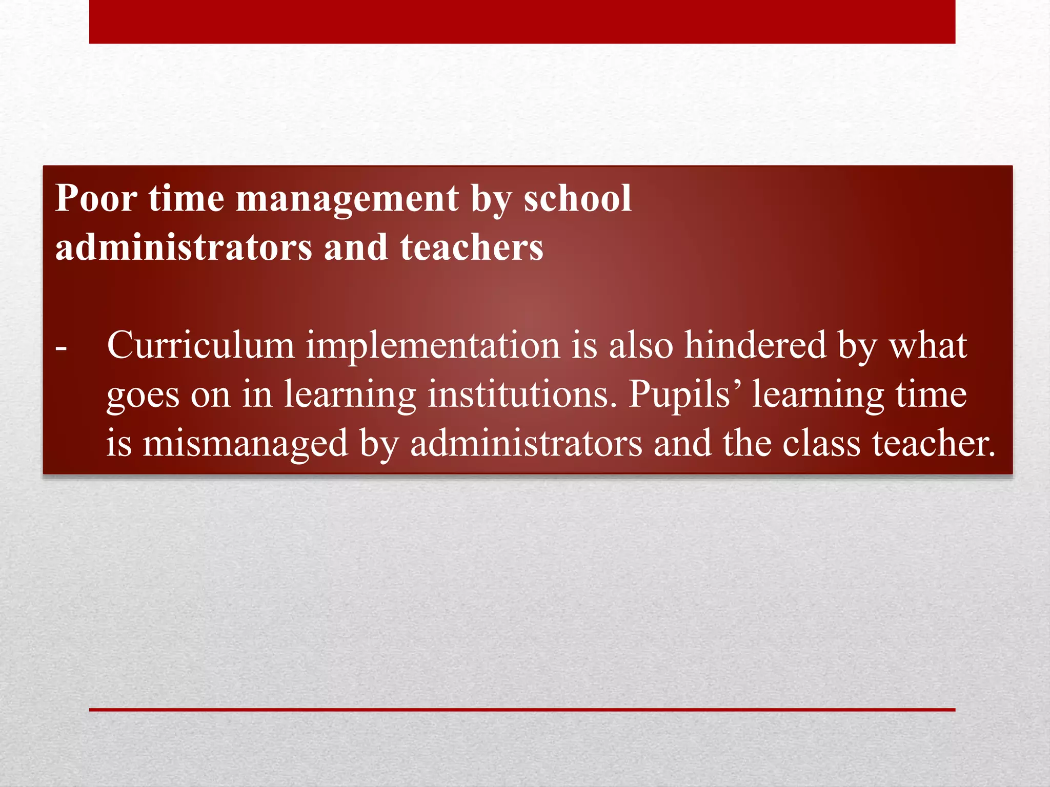 Poor time management by school
administrators and teachers
- Curriculum implementation is also hindered by what
goes on in learning institutions. Pupils’ learning time
is mismanaged by administrators and the class teacher.