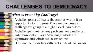  What is meant by Challenge?
 A challenge is a difficulty that carries within it an
opportunity for progress. Once we overcome a
challenge we go up to a higher level than before.
 A challenge is not just any problem. We usually call
only those difficulties a ‘challenge’ which are
significant and which can be overcome.
 Different countries face different kinds of challenges.
 
