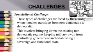  Foundational Challenge:
 These types of challenges are faced by the country
when it makes transition from non-democratic to
democratic.
 This involves bringing down the existing non-
democratic regime, keeping military away from
controlling government and establishing a
sovereign and functional state.
 
