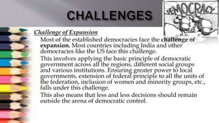  Challenge of Expansion
 Most of the established democracies face the challenge of
expansion. Most countries including India and other
democracies like the US face this challenge.
 This involves applying the basic principle of democratic
government across all the regions, different social groups
and various institutions. Ensuring greater power to local
governments, extension of federal principle to all the units of
the federation, inclusion of women and minority groups, etc.,
falls under this challenge.
 This also means that less and less decisions should remain
outside the arena of democratic control.
 