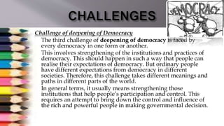  Challenge of deepening of Democracy
 The third challenge of deepening of democracy is faced by
every democracy in one form or another.
 This involves strengthening of the institutions and practices of
democracy. This should happen in such a way that people can
realise their expectations of democracy. But ordinary people
have different expectations from democracy in different
societies. Therefore, this challenge takes different meanings and
paths in different parts of the world.
 In general terms, it usually means strengthening those
institutions that help people’s participation and control. This
requires an attempt to bring down the control and influence of
the rich and powerful people in making governmental decision.
 