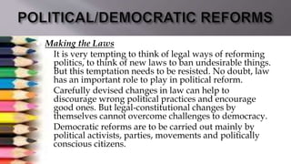  Making the Laws
 It is very tempting to think of legal ways of reforming
politics, to think of new laws to ban undesirable things.
But this temptation needs to be resisted. No doubt, law
has an important role to play in political reform.
 Carefully devised changes in law can help to
discourage wrong political practices and encourage
good ones. But legal-constitutional changes by
themselves cannot overcome challenges to democracy.
 Democratic reforms are to be carried out mainly by
political activists, parties, movements and politically
conscious citizens.
 