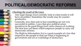  Checking the result of the Laws
 Any legal change must carefully look at what results it will
have on politics. Sometimes the results may be counter-
productive.
 Generally, laws that seek to ban something are not very
successful in politics. Laws that give political actors
incentives to do good things have more chances of working.
The best laws are those which empower people to carry out
democratic reforms.
 The Right to Information Act is a good example of a law that
empowers the people to find out what is happening in
government and act as watchdogs of democracy.
 