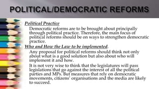  Political Practice
 Democratic reforms are to be brought about principally
through political practice. Therefore, the main focus of
political reforms should be on ways to strengthen democratic
practice.
 Who and How the Law to be implemented.
 Any proposal for political reforms should think not only
about what is a good solution but also about who will
implement it and how.
 It is not very wise to think that the legislatures will pass
legislations that go against the interest of all the political
parties and MPs. But measures that rely on democratic
movements, citizens’ organisations and the media are likely
to succeed.
 