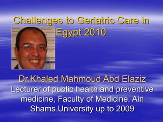 Challenges to Geriatric Care in
Egypt 2010
Dr.Khaled Mahmoud Abd Elaziz
Lecturer of public health and preventive
medicine, Faculty of Medicine, Ain
Shams University up to 2009
 