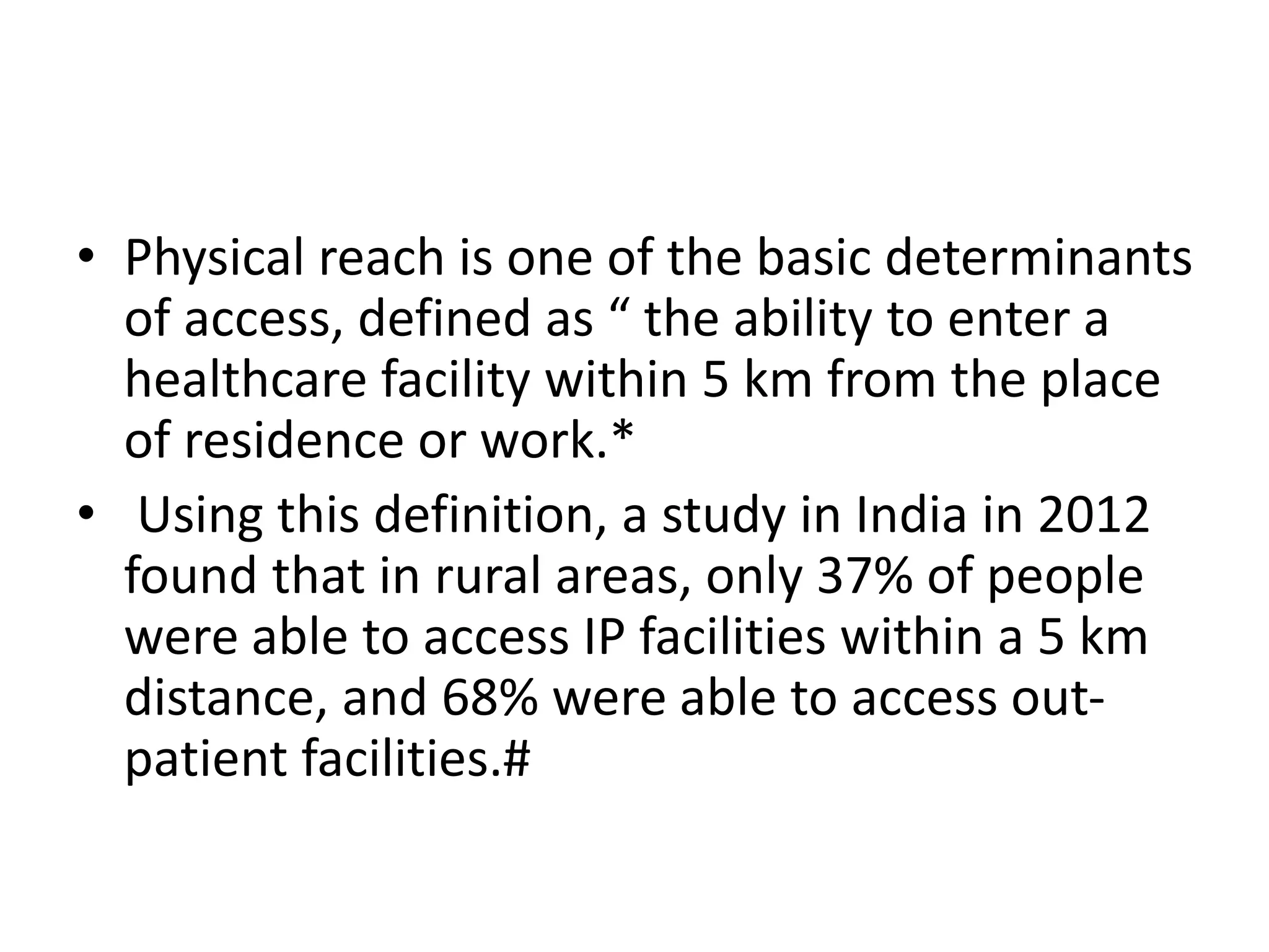 • Physical reach is one of the basic determinants
of access, defined as “ the ability to enter a
healthcare facility within 5 km from the place
of residence or work.*
• Using this definition, a study in India in 2012
found that in rural areas, only 37% of people
were able to access IP facilities within a 5 km
distance, and 68% were able to access out-
patient facilities.#
 