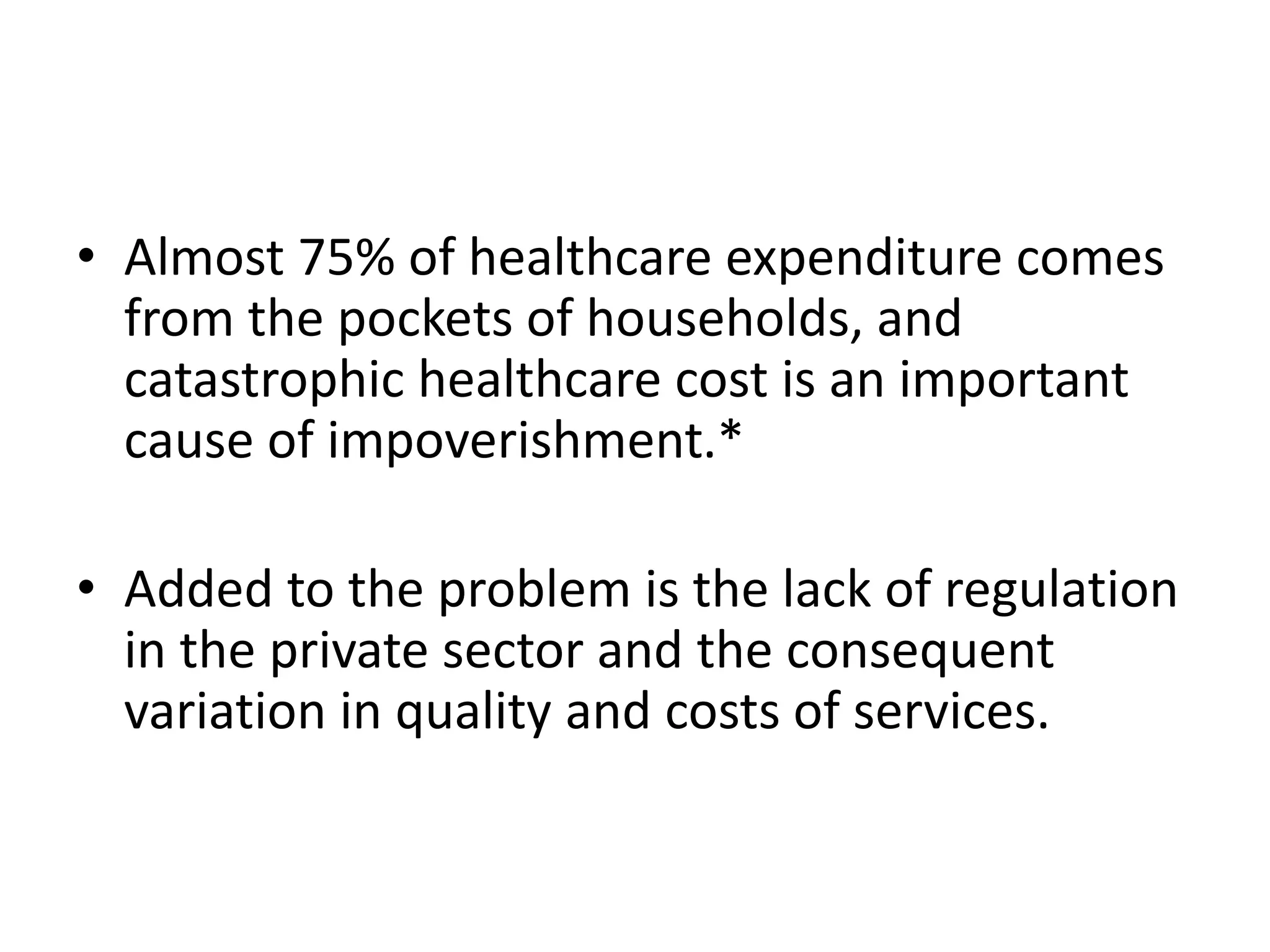 • Almost 75% of healthcare expenditure comes
from the pockets of households, and
catastrophic healthcare cost is an important
cause of impoverishment.*
• Added to the problem is the lack of regulation
in the private sector and the consequent
variation in quality and costs of services.
 