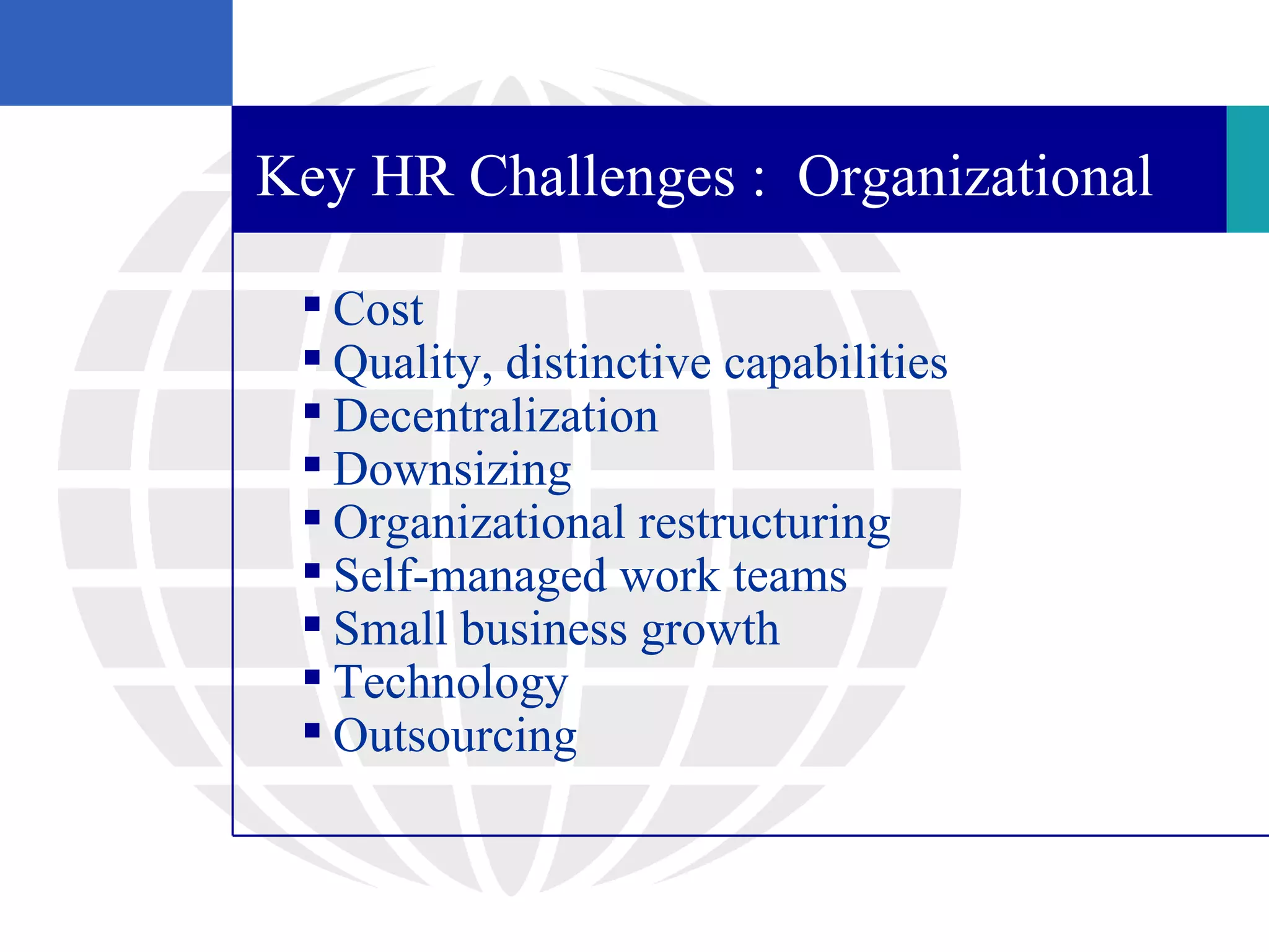 Key HR Challenges : Organizational

  Cost
  Quality, distinctive capabilities
  Decentralization
  Downsizing
  Organizational restructuring
  Self-managed work teams
  Small business growth
  Technology
  Outsourcing
 
