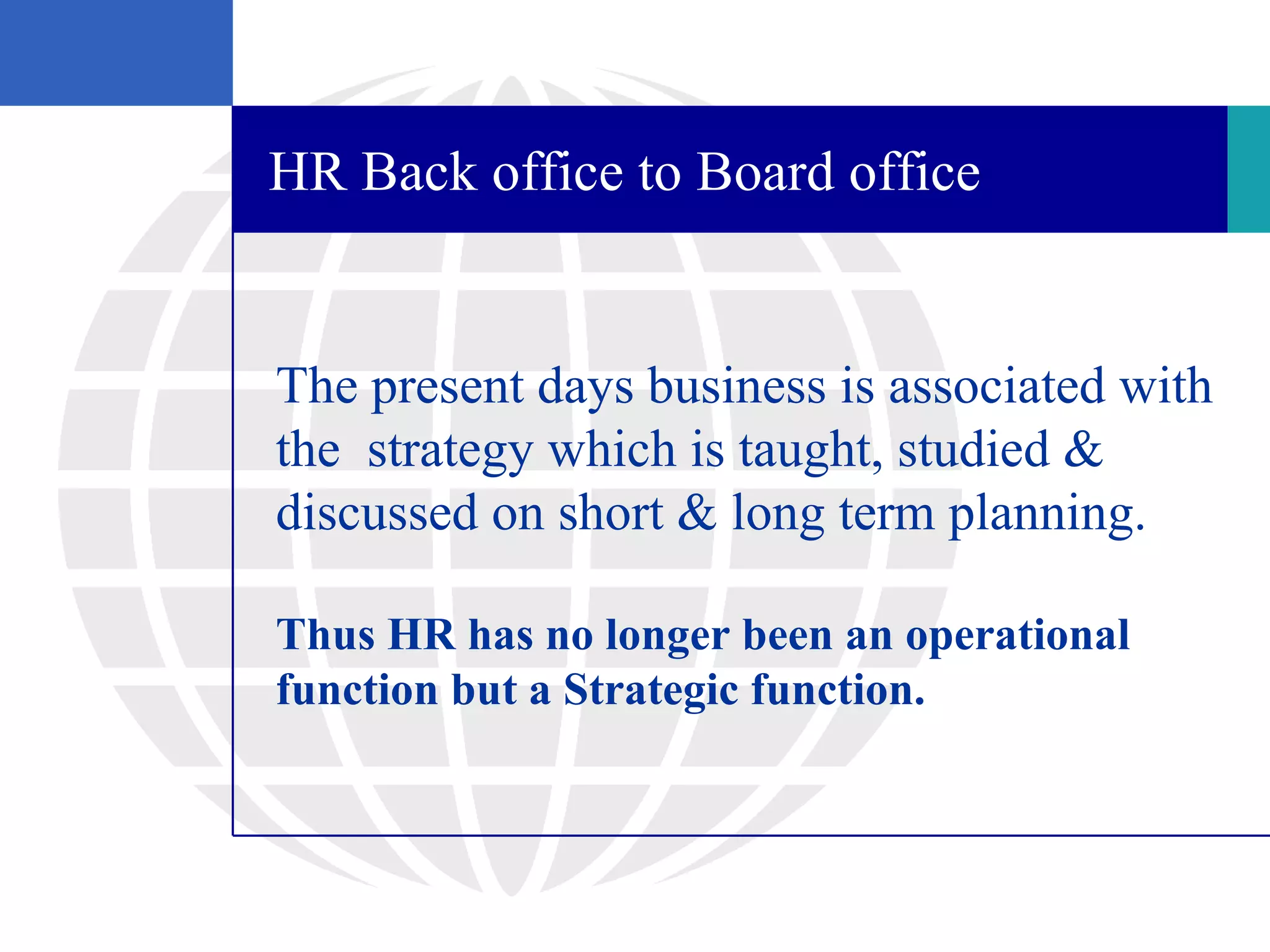 HR Back office to Board office


The present days business is associated with
the strategy which is taught, studied &
discussed on short & long term planning.

Thus HR has no longer been an operational
function but a Strategic function.
 