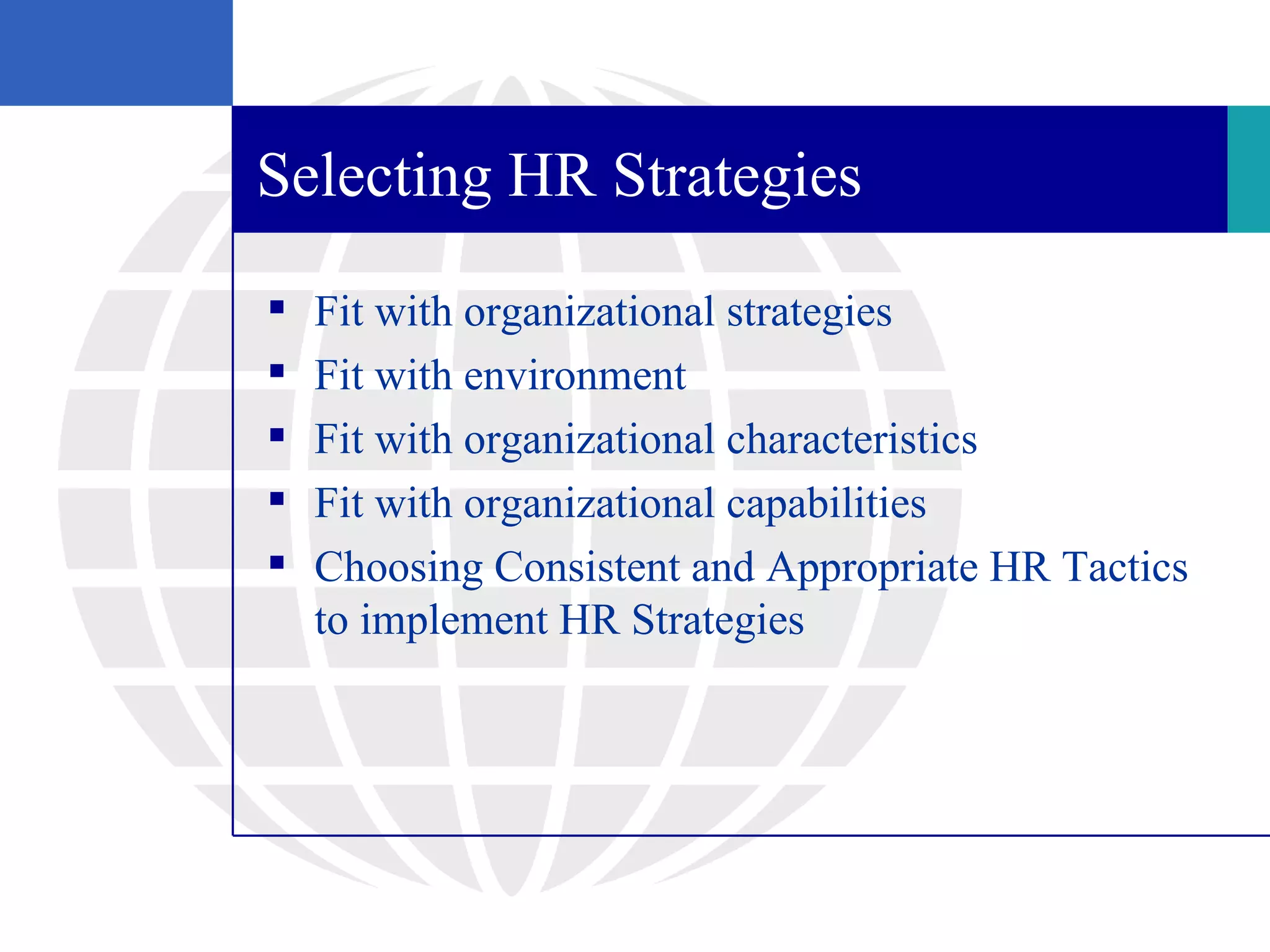 Selecting HR Strategies

   Fit with organizational strategies
   Fit with environment
   Fit with organizational characteristics
   Fit with organizational capabilities
   Choosing Consistent and Appropriate HR Tactics
    to implement HR Strategies
 
