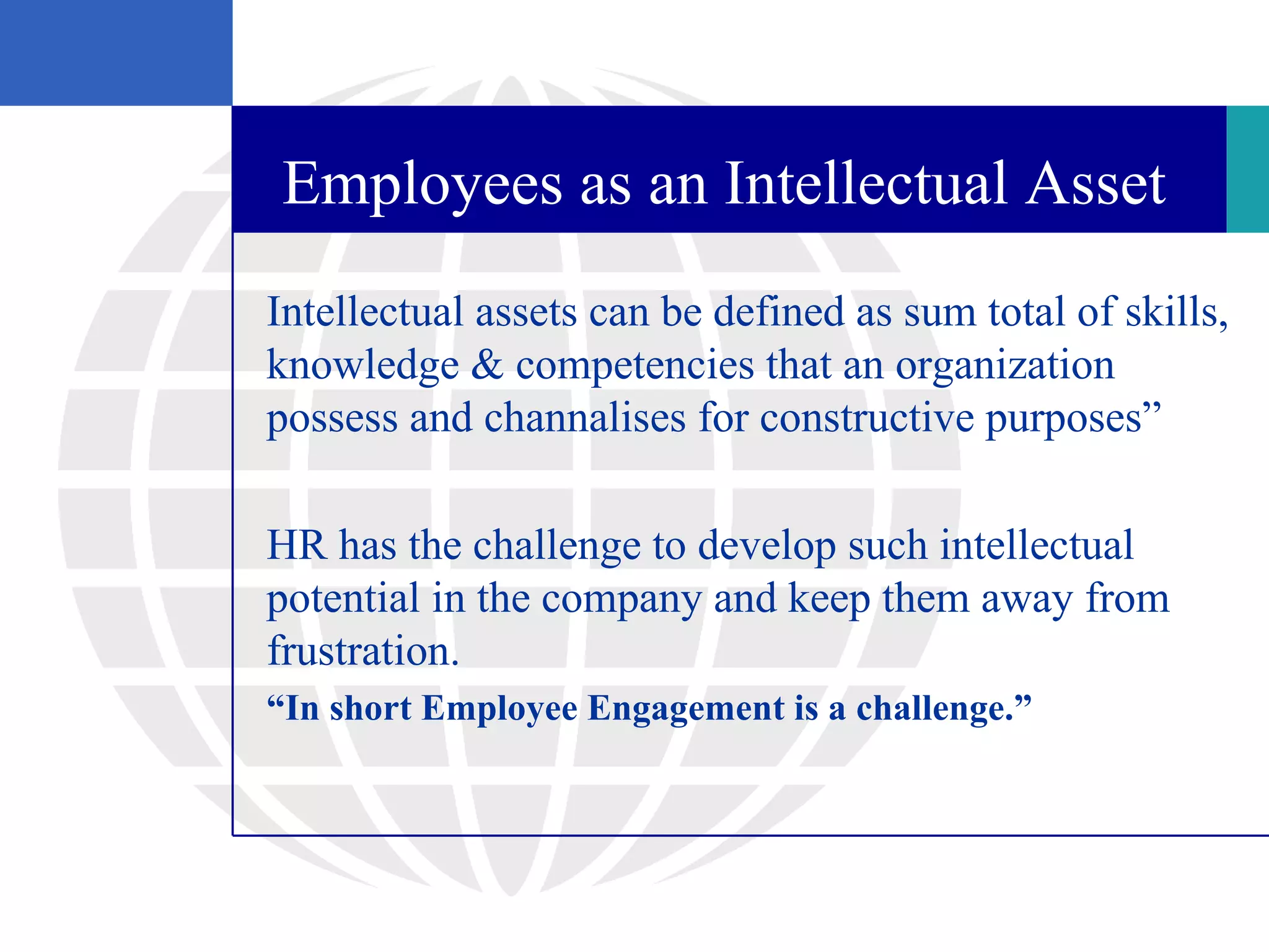 Employees as an Intellectual Asset
Intellectual assets can be defined as sum total of skills,
knowledge & competencies that an organization
possess and channalises for constructive purposes”

HR has the challenge to develop such intellectual
potential in the company and keep them away from
frustration.
“In short Employee Engagement is a challenge.”
 