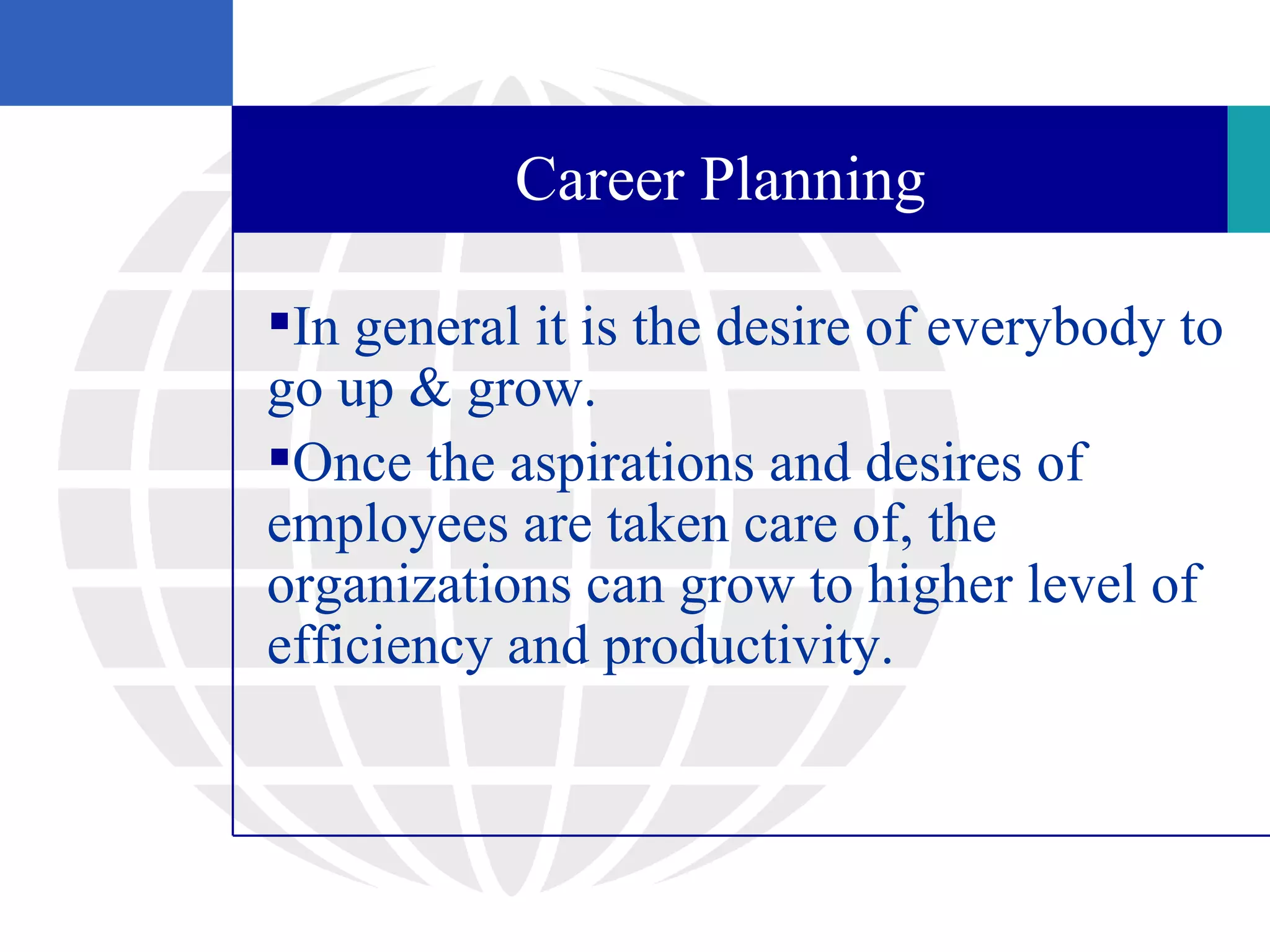 Career Planning

In general it is the desire of everybody to
go up & grow.
Once the aspirations and desires of
employees are taken care of, the
organizations can grow to higher level of
efficiency and productivity.
 