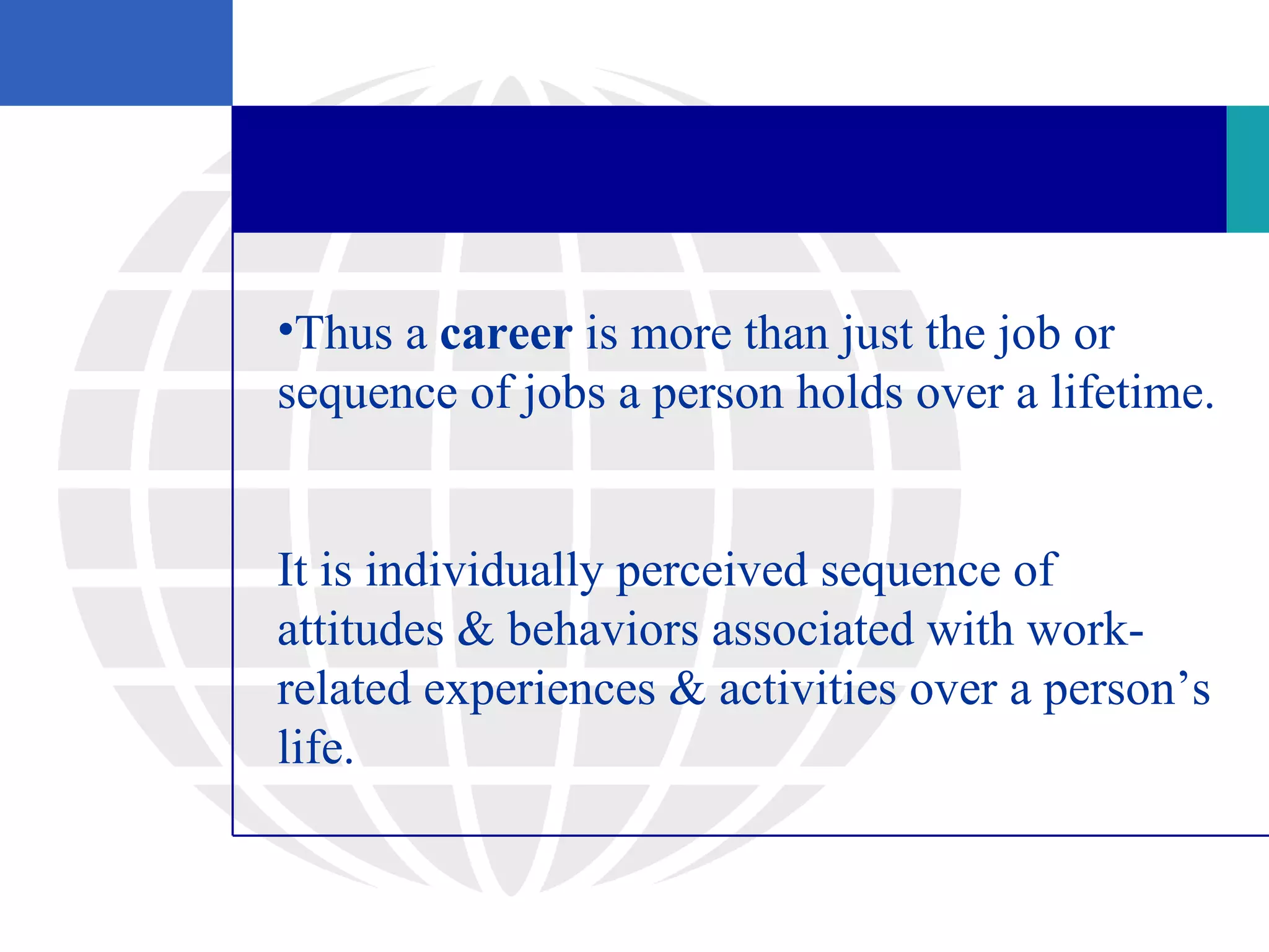 •Thus a career is more than just the job or
sequence of jobs a person holds over a lifetime.


It is individually perceived sequence of
attitudes & behaviors associated with work-
related experiences & activities over a person’s
life.
 