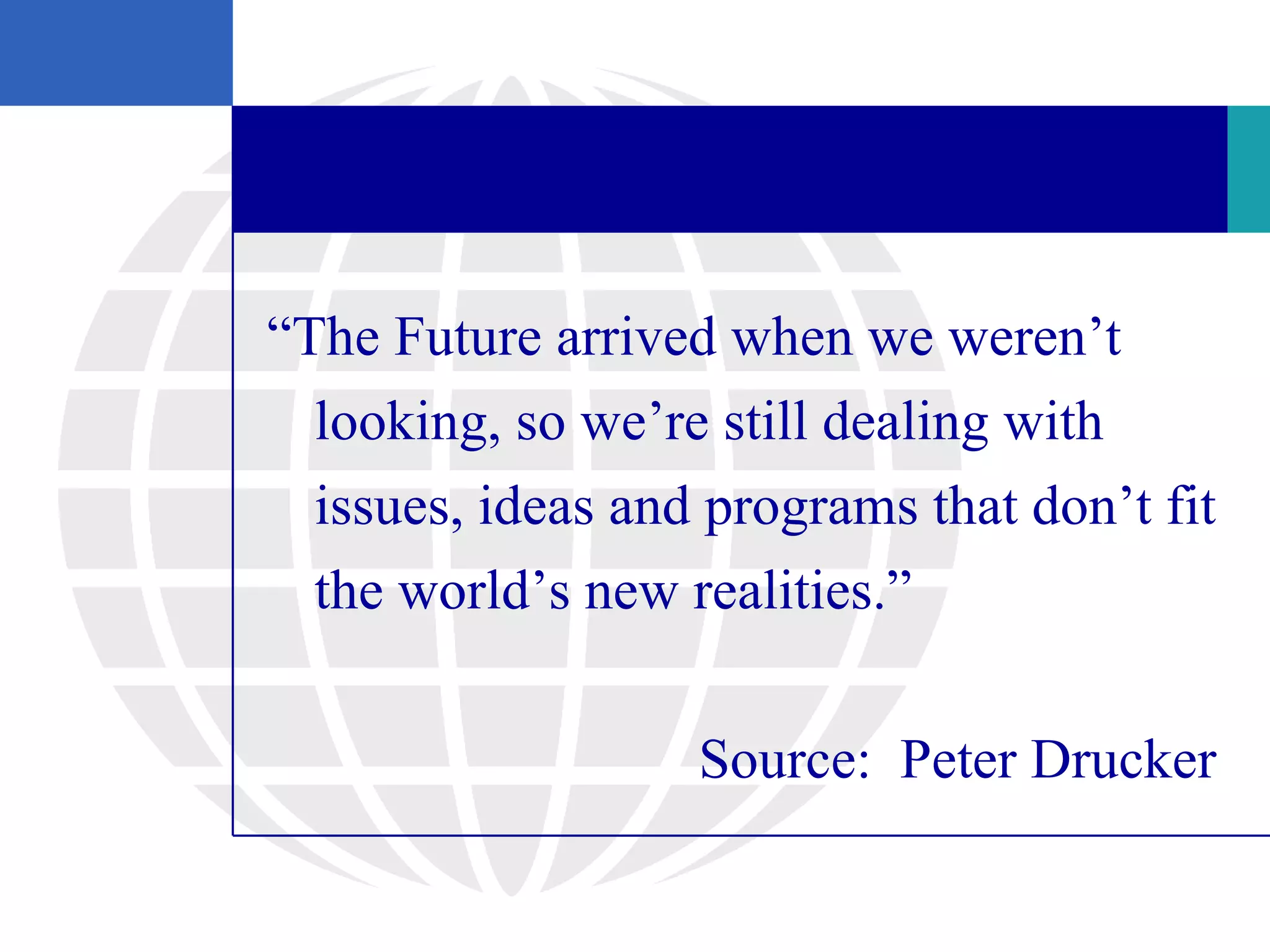 “The Future arrived when we weren’t
  looking, so we’re still dealing with
  issues, ideas and programs that don’t fit
  the world’s new realities.”

                   Source: Peter Drucker
 