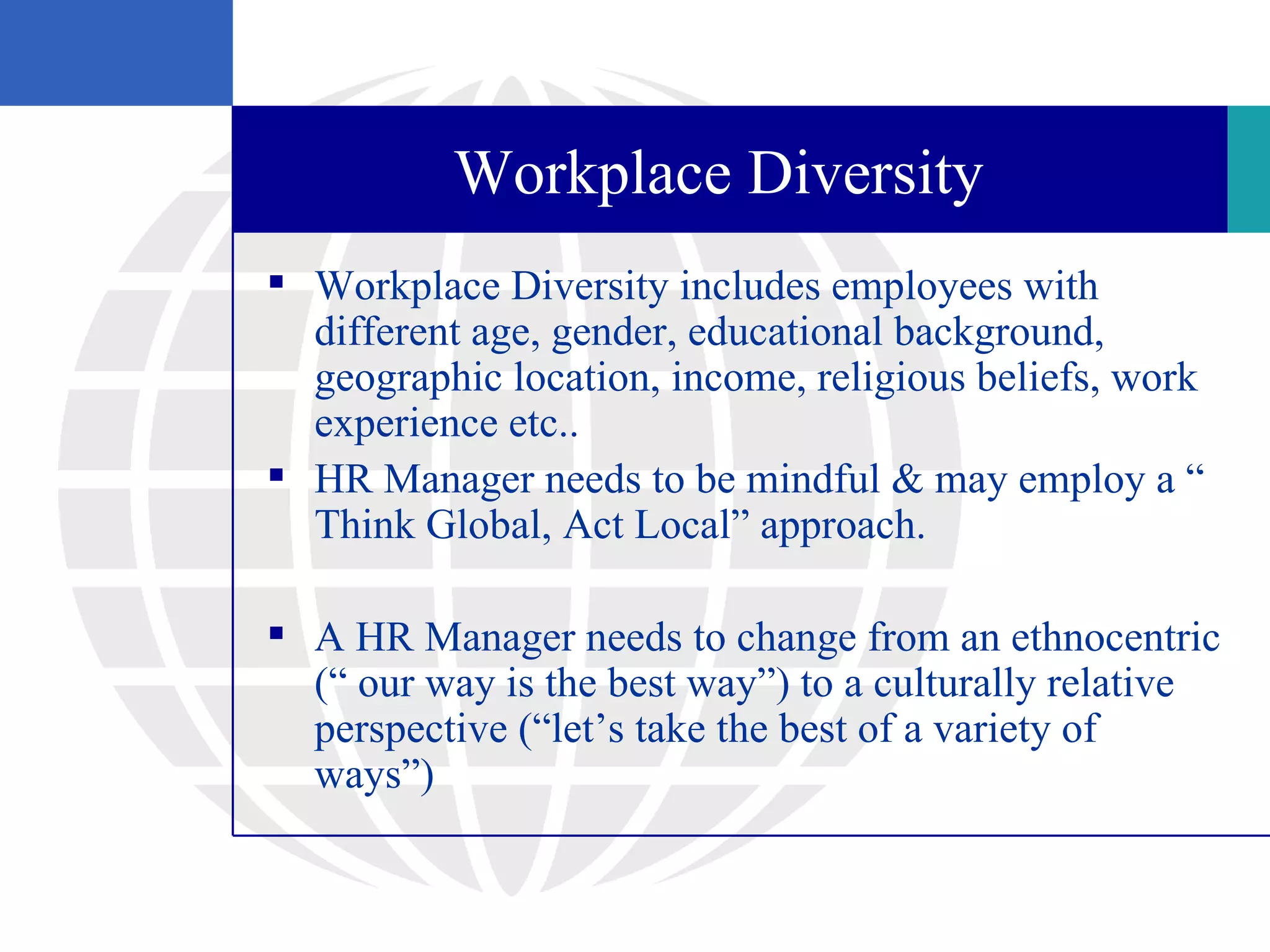 Workplace Diversity
 Workplace Diversity includes employees with
  different age, gender, educational background,
  geographic location, income, religious beliefs, work
  experience etc..
 HR Manager needs to be mindful & may employ a “
  Think Global, Act Local” approach.

 A HR Manager needs to change from an ethnocentric
  (“ our way is the best way”) to a culturally relative
  perspective (“let’s take the best of a variety of
  ways”)
 