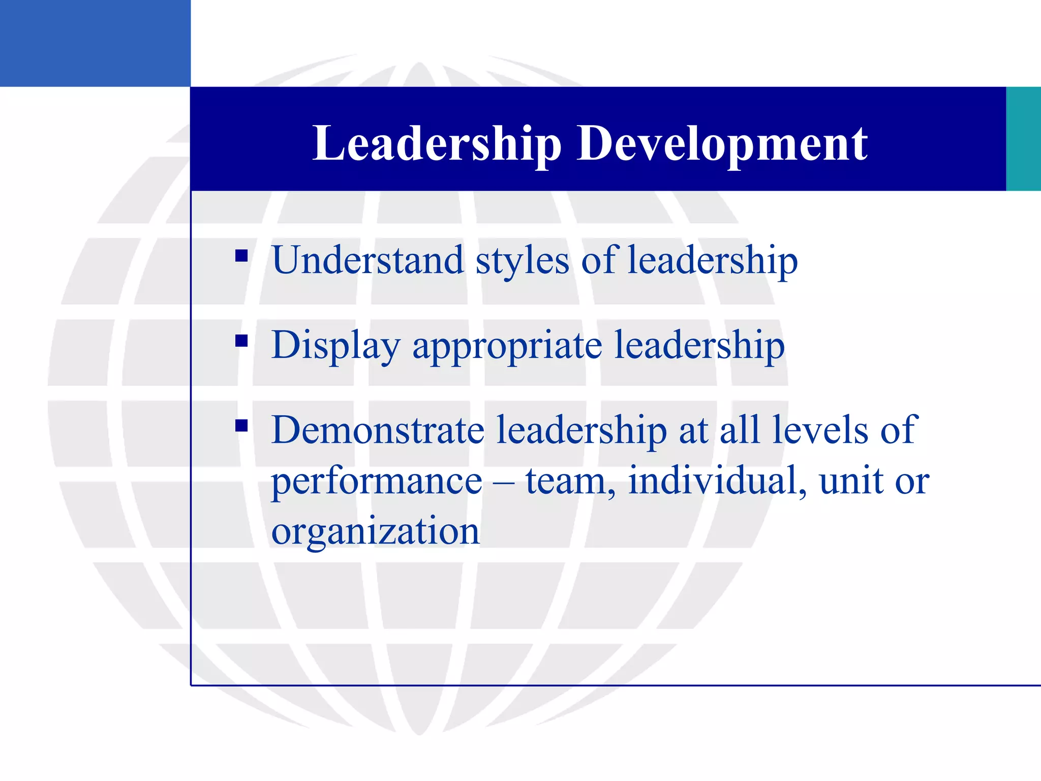 Leadership Development

 Understand styles of leadership

 Display appropriate leadership

 Demonstrate leadership at all levels of
  performance – team, individual, unit or
  organization
 