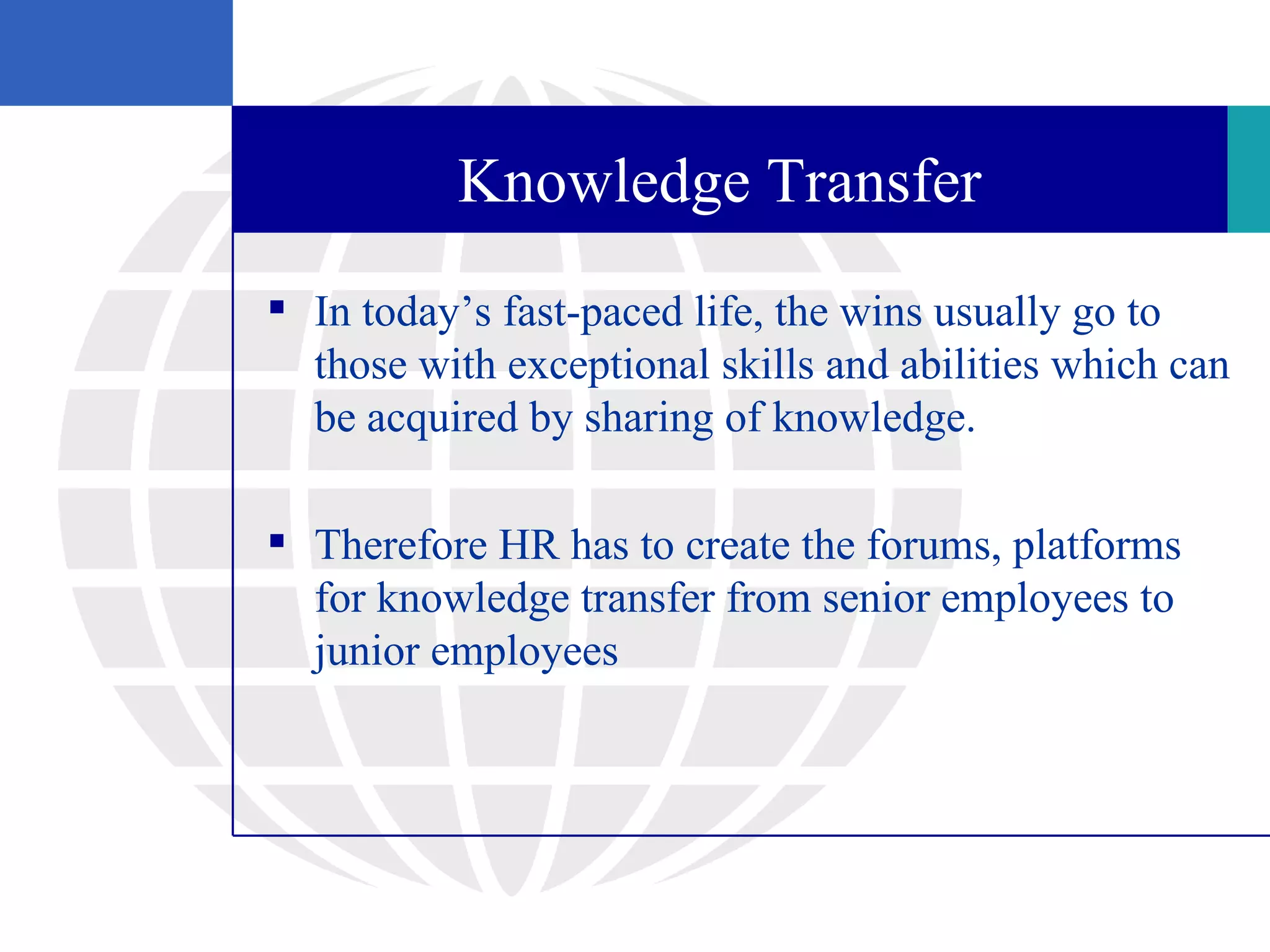 Knowledge Transfer
 In today’s fast-paced life, the wins usually go to
  those with exceptional skills and abilities which can
  be acquired by sharing of knowledge.

 Therefore HR has to create the forums, platforms
  for knowledge transfer from senior employees to
  junior employees
 