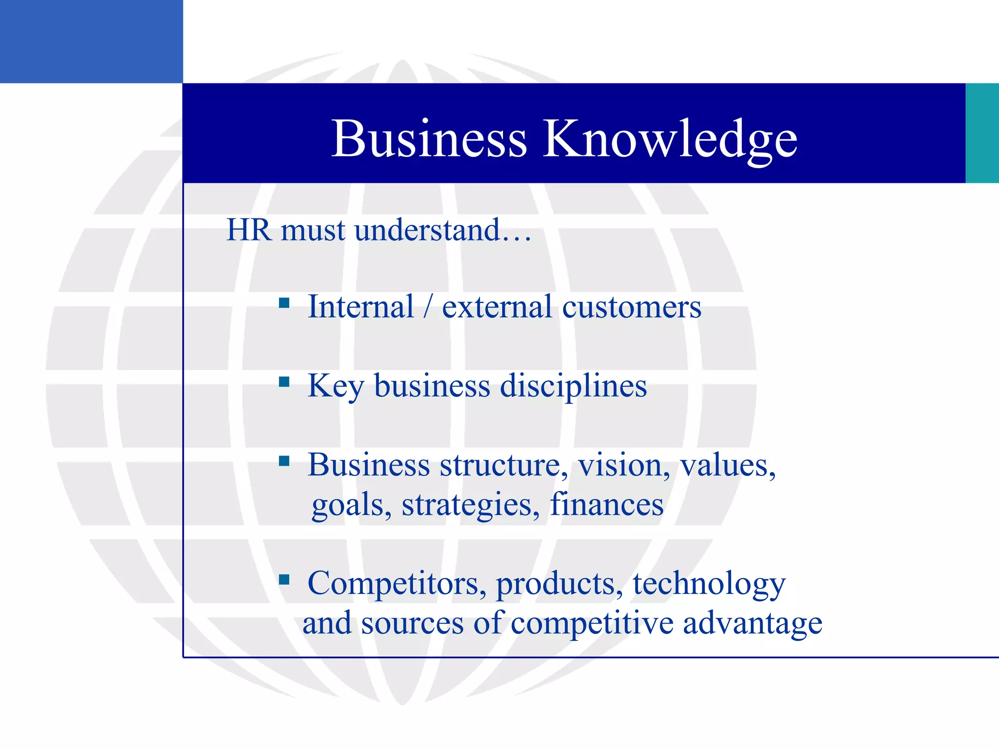 Business Knowledge
HR must understand…

    Internal / external customers

    Key business disciplines

    Business structure, vision, values,
     goals, strategies, finances

    Competitors, products, technology
     and sources of competitive advantage
 